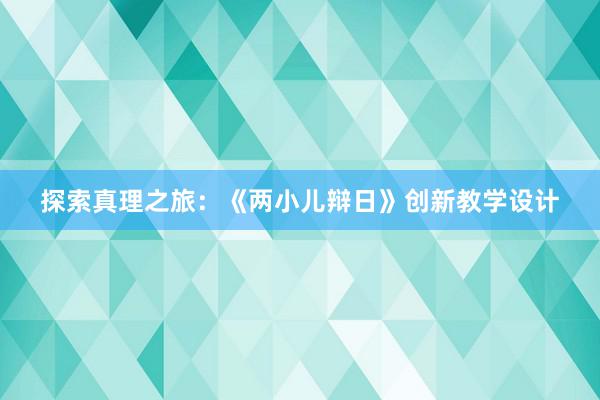 探索真理之旅：《两小儿辩日》创新教学设计