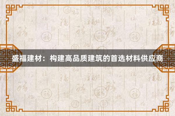 盛福建材：构建高品质建筑的首选材料供应商